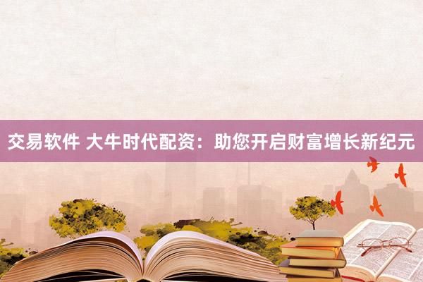 交易软件 大牛时代配资：助您开启财富增长新纪元