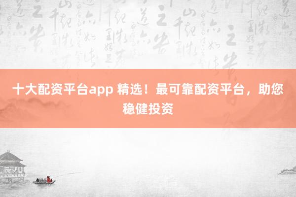 十大配资平台app 精选！最可靠配资平台，助您稳健投资