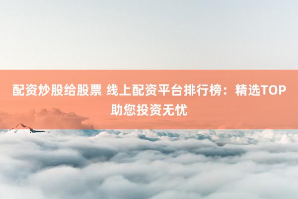 配资炒股给股票 线上配资平台排行榜：精选TOP助您投资无忧