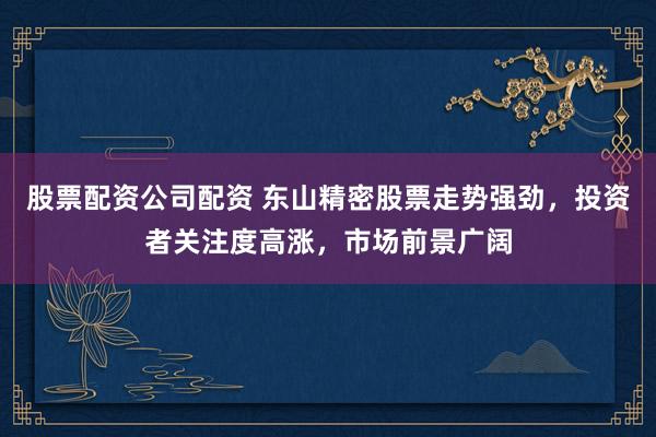 股票配资公司配资 东山精密股票走势强劲，投资者关注度高涨，市场前景广阔