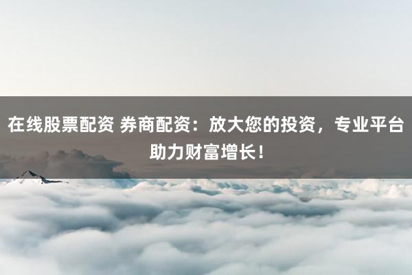 在线股票配资 券商配资：放大您的投资，专业平台助力财富增长！