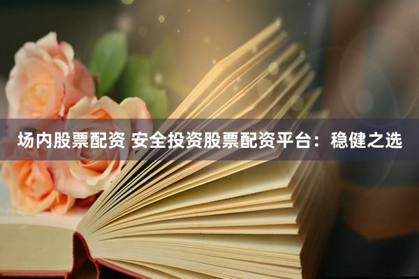 场内股票配资 安全投资股票配资平台：稳健之选