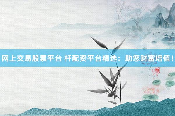 网上交易股票平台 杆配资平台精选：助您财富增值！
