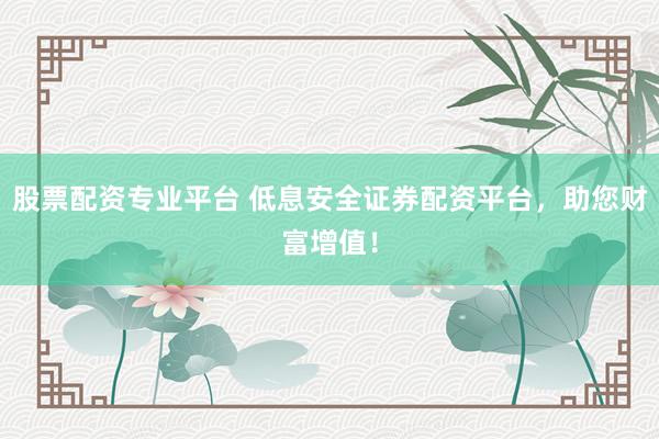 股票配资专业平台 低息安全证券配资平台，助您财富增值！
