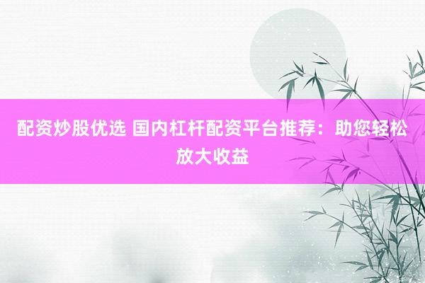 配资炒股优选 国内杠杆配资平台推荐：助您轻松放大收益