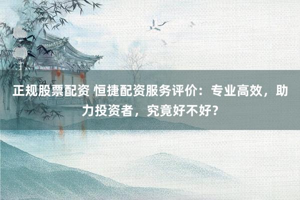 正规股票配资 恒捷配资服务评价：专业高效，助力投资者，究竟好不好？