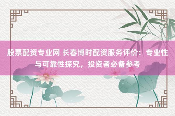 股票配资专业网 长春博时配资服务评价：专业性与可靠性探究，投资者必备参考