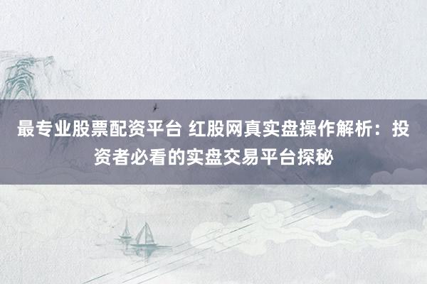 最专业股票配资平台 红股网真实盘操作解析：投资者必看的实盘交易平台探秘