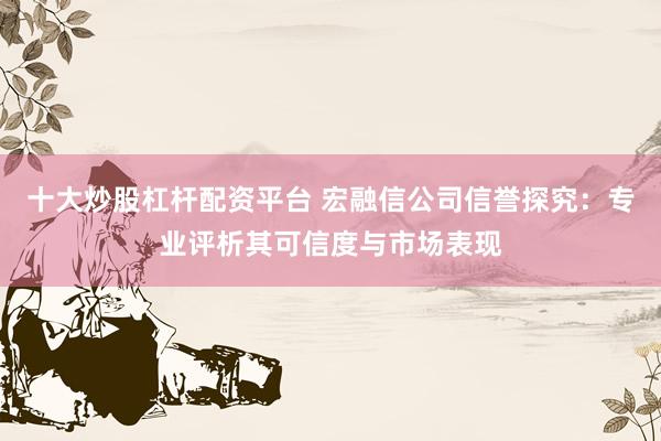 十大炒股杠杆配资平台 宏融信公司信誉探究：专业评析其可信度与市场表现