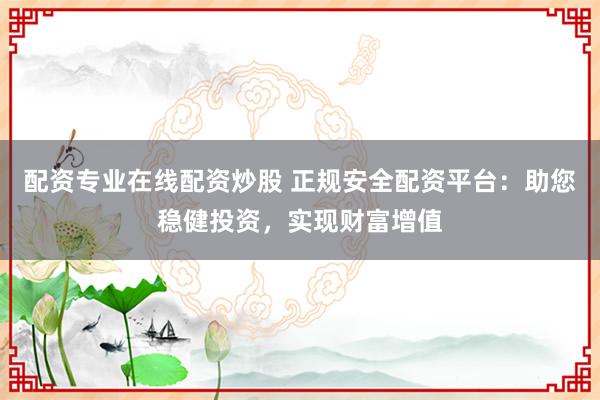 配资专业在线配资炒股 正规安全配资平台：助您稳健投资，实现财富增值