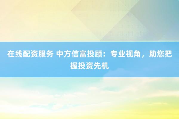 在线配资服务 中方信富投顾：专业视角，助您把握投资先机