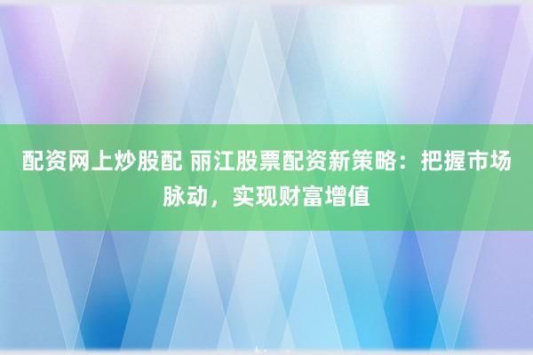 配资网上炒股配 丽江股票配资新策略：把握市场脉动，实现财富增值