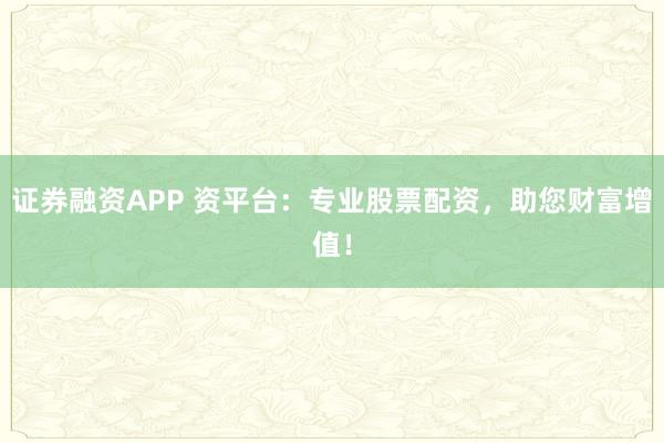 证券融资APP 资平台：专业股票配资，助您财富增值！