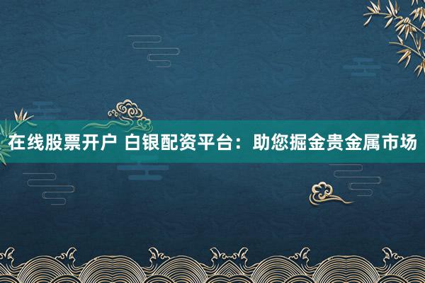 在线股票开户 白银配资平台：助您掘金贵金属市场