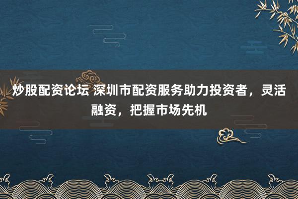 炒股配资论坛 深圳市配资服务助力投资者，灵活融资，把握市场先机