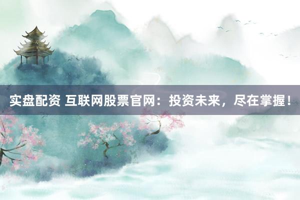 实盘配资 互联网股票官网：投资未来，尽在掌握！