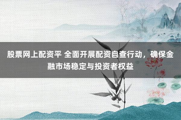 股票网上配资平 全面开展配资自查行动，确保金融市场稳定与投资者权益
