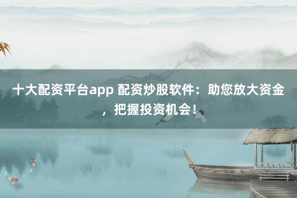 十大配资平台app 配资炒股软件：助您放大资金，把握投资机会！