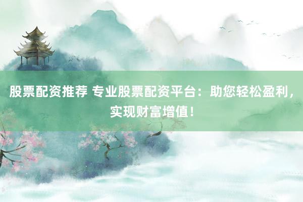 股票配资推荐 专业股票配资平台：助您轻松盈利，实现财富增值！