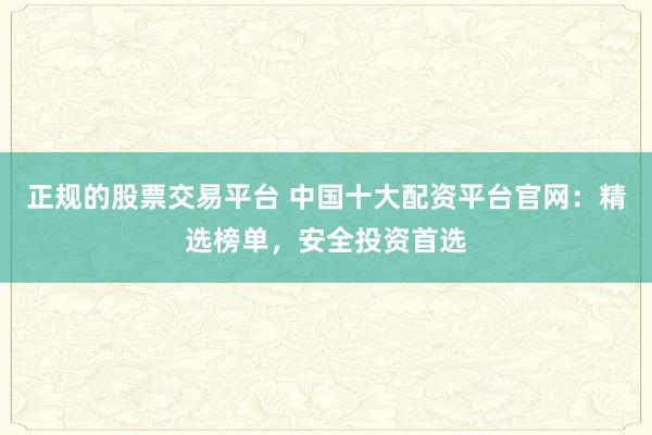 正规的股票交易平台 中国十大配资平台官网：精选榜单，安全投资首选