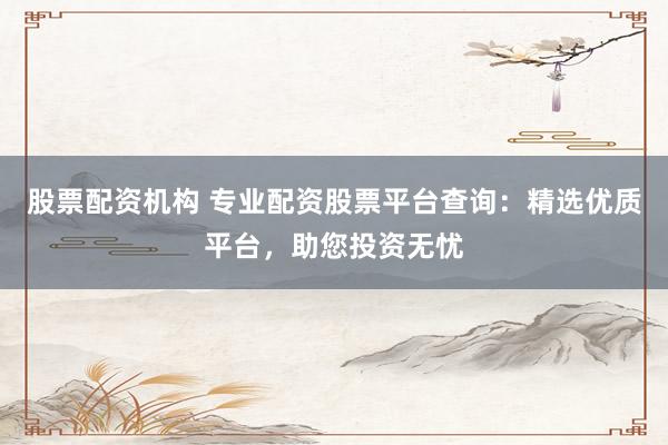 股票配资机构 专业配资股票平台查询：精选优质平台，助您投资无忧