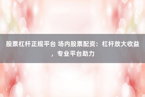 股票杠杆正规平台 场内股票配资：杠杆放大收益，专业平台助力