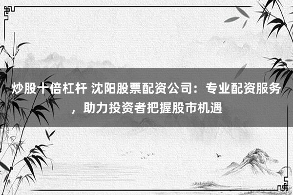 炒股十倍杠杆 沈阳股票配资公司：专业配资服务，助力投资者把握股市机遇
