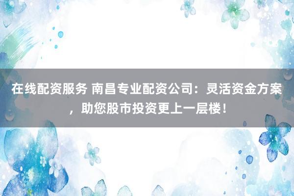 在线配资服务 南昌专业配资公司：灵活资金方案，助您股市投资更上一层楼！