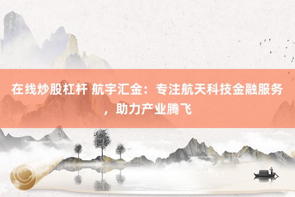 在线炒股杠杆 航宇汇金：专注航天科技金融服务，助力产业腾飞