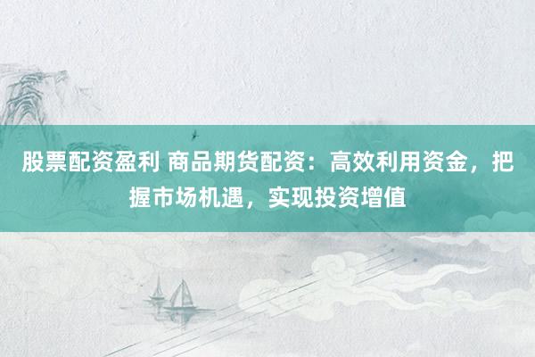 股票配资盈利 商品期货配资：高效利用资金，把握市场机遇，实现投资增值