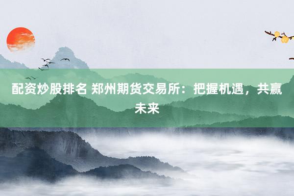 配资炒股排名 郑州期货交易所：把握机遇，共赢未来