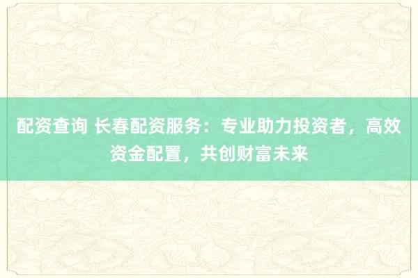配资查询 长春配资服务：专业助力投资者，高效资金配置，共创财富未来