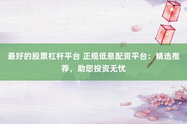最好的股票杠杆平台 正规低息配资平台：精选推荐，助您投资无忧