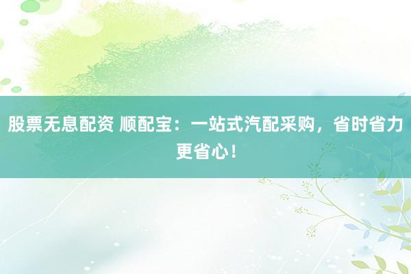 股票无息配资 顺配宝：一站式汽配采购，省时省力更省心！