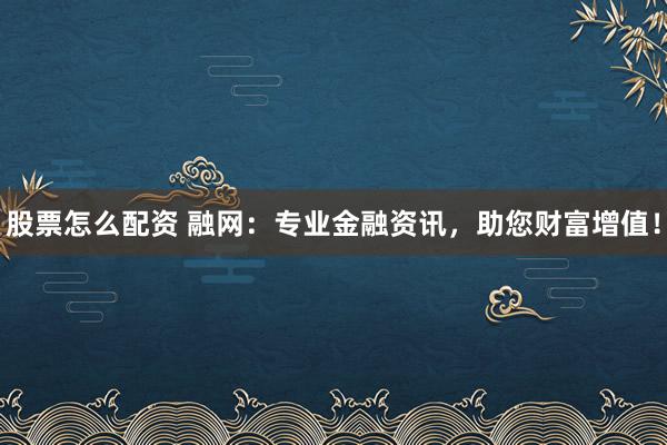 股票怎么配资 融网：专业金融资讯，助您财富增值！