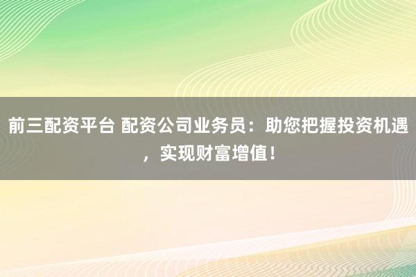 前三配资平台 配资公司业务员：助您把握投资机遇，实现财富增值！
