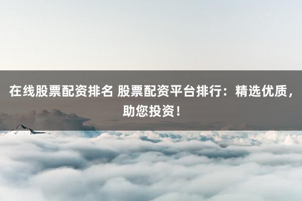 在线股票配资排名 股票配资平台排行：精选优质，助您投资！