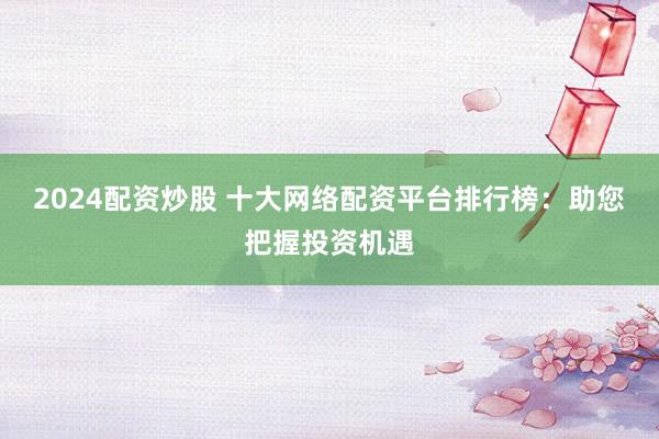 2024配资炒股 十大网络配资平台排行榜：助您把握投资机遇