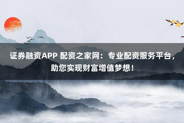 证券融资APP 配资之家网：专业配资服务平台，助您实现财富增值梦想！