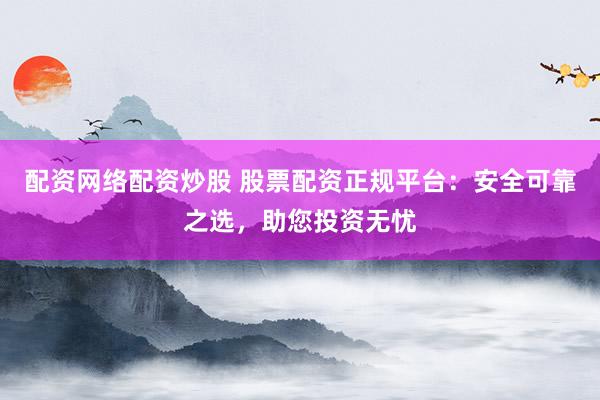 配资网络配资炒股 股票配资正规平台：安全可靠之选，助您投资无忧