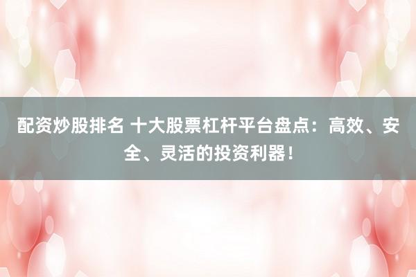配资炒股排名 十大股票杠杆平台盘点：高效、安全、灵活的投资利器！