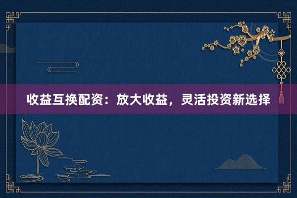 收益互换配资：放大收益，灵活投资新选择