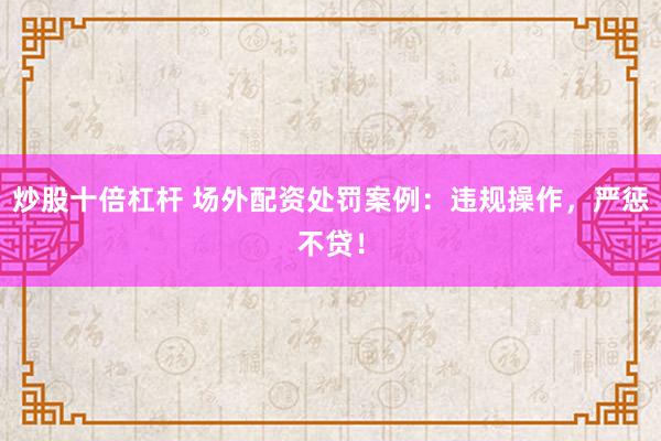 炒股十倍杠杆 场外配资处罚案例：违规操作，严惩不贷！