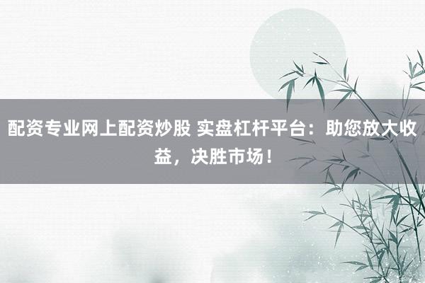 配资专业网上配资炒股 实盘杠杆平台：助您放大收益，决胜市场！