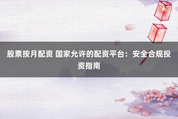 股票按月配资 国家允许的配资平台：安全合规投资指南