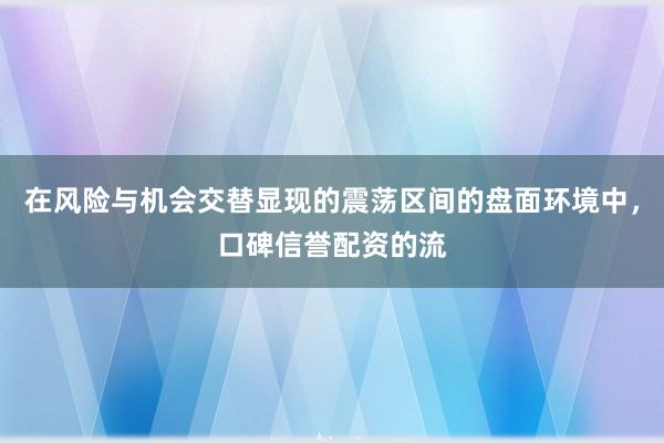 在风险与机会交替显现的震荡区间的盘面环境中，口碑信誉配资的流