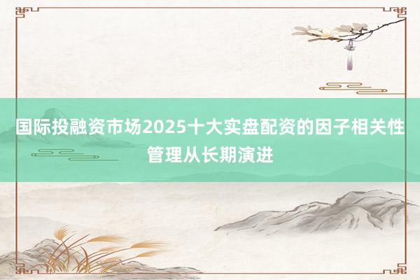 国际投融资市场2025十大实盘配资的因子相关性管理从长期演进