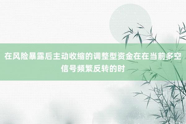 在风险暴露后主动收缩的调整型资金在在当前多空信号频繁反转的时