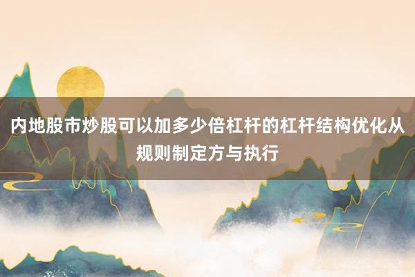 内地股市炒股可以加多少倍杠杆的杠杆结构优化从规则制定方与执行