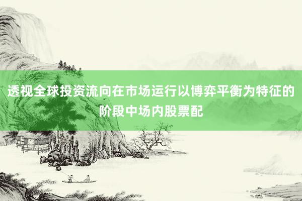透视全球投资流向在市场运行以博弈平衡为特征的阶段中场内股票配